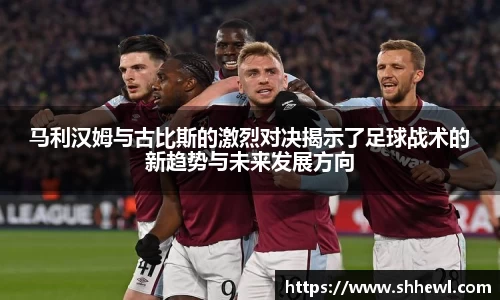 马利汉姆与古比斯的激烈对决揭示了足球战术的新趋势与未来发展方向